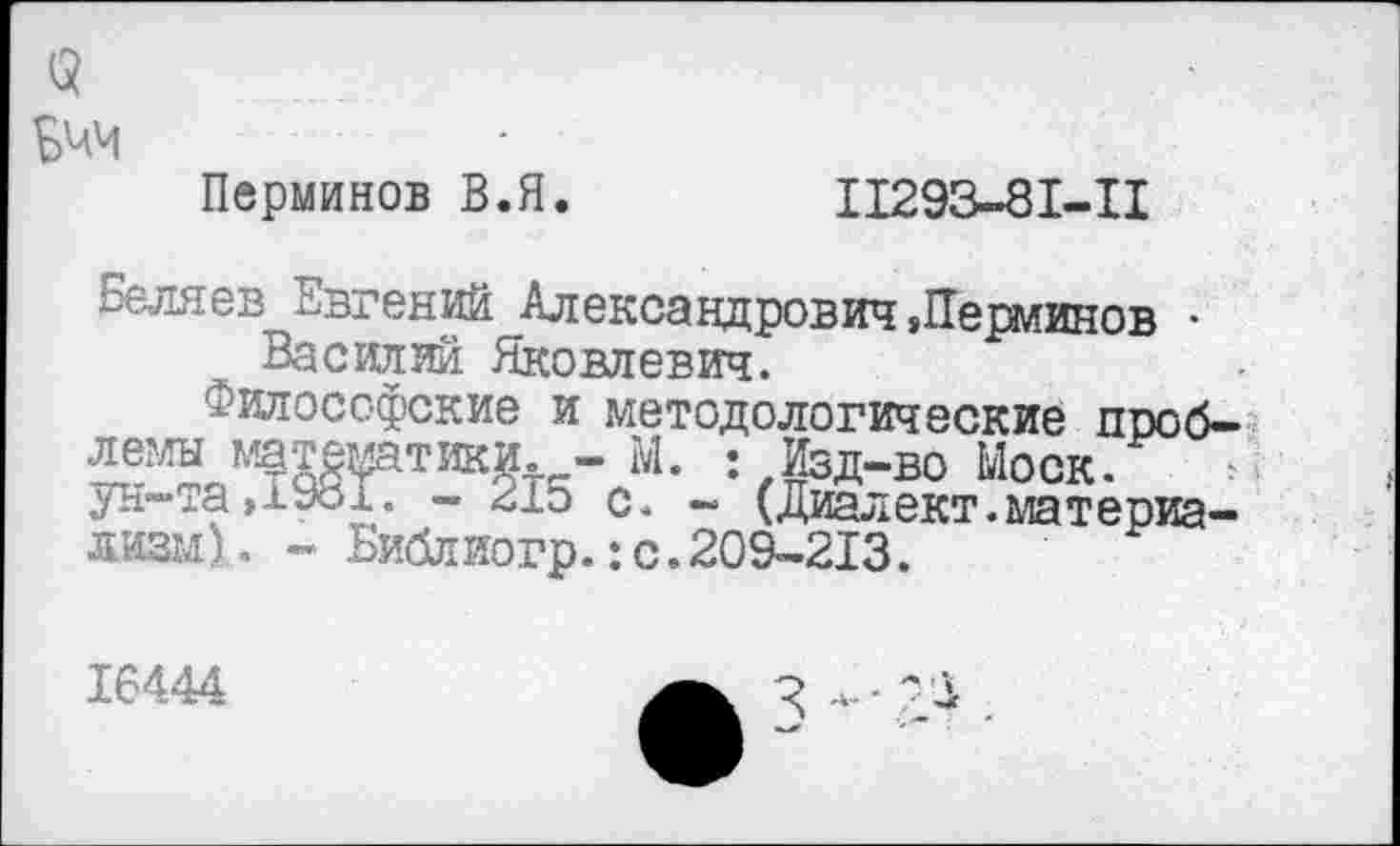 ﻿3 Ьчч
Перминов В.Я.
11293-81-11
Беляев Евгений Александрович »Перминов • Василий Яковлевич.
Философские и методологические проблемы математики.,- М. Изд-во Моск, ун-та,1Уо1. - 215 с. - (Диалект.материализм), - Ьиблиогр.:с.209-213.
16444